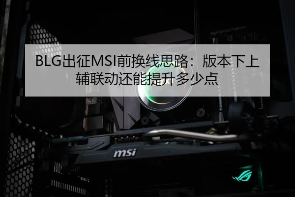 BLG出征MSI前换线思路：版本下上辅联动还能提升多少点