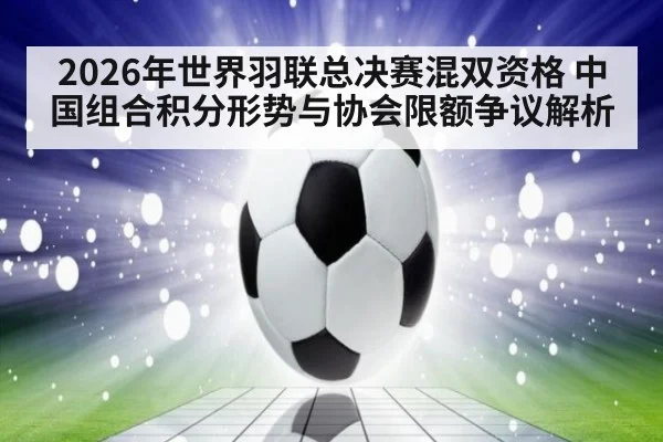 2026年世界羽联总决赛混双资格 中国组合积分形势与协会限额争议解析